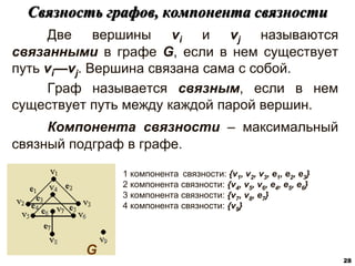 Две вершины vi и vj называются
связанными в графе G, если в нем существует
путь vi—vj. Вершина связана сама с собой.
Граф называется связным, если в нем
существует путь между каждой парой вершин.
Компонента связности – максимальный
связный подграф в графе.
Связность графов, компонента связности
28
G
1 компонента связности: {v1, v2, v3, e1, e2, e3}
2 компонента связности: {v4, v5, v6, e4, e5, e6}
3 компонента связности: {v7, v8, e7}
4 компонента связности: {v9}
 