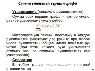 Утверждение («лемма о рукопожатиях»)
Сумма всех вершин графа – четное число,
равное удвоенному числу ребер:
Интерпретация леммы: поскольку в каждом
рукопожатии участвуют две руки,то при любом
числе рукопожатий общее число пожатых рук
четно (при этом каждая рука учитывается
столько раз, во скольких рукопожатиях она
участвовала).
Следствие
В любом графе число вершин нечетной
степени четно
Сумма степеней вершин графа
30



VG
v
EG
v 2
deg
 