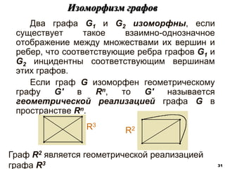 Два графа G1 и G2 изоморфны, если
существует такое взаимно-однозначное
отображение между множествами их вершин и
ребер, что соответствующие ребра графов G1 и
G2 инцидентны соответствующим вершинам
этих графов.
Если граф G изоморфен геометрическому
графу G' в Rn, то G' называется
геометрической реализацией графа G в
пространстве Rn.
Изоморфизм графов
31
R3
R2
Граф R2 является геометрической реализацией
графа R3
 