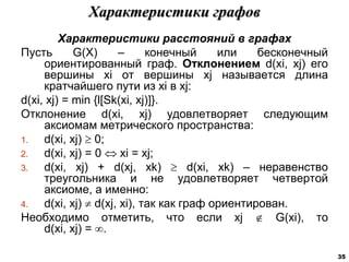 Характеристики расстояний в графах
Пусть G(X) – конечный или бесконечный
ориентированный граф. Отклонением d(xi, xj) его
вершины xi от вершины xj называется длина
кратчайшего пути из хi в xj:
d(xi, xj) = min {l[Sk(xi, xj)]}.
Отклонение d(xi, xj) удовлетворяет следующим
аксиомам метрического пространства:
1. d(xi, xj)  0;
2. d(xi, xj) = 0  xi = xj;
3. d(xi, xj) + d(xj, xk)  d(xi, xk) – неравенство
треугольника и не удовлетворяет четвертой
аксиоме, а именно:
4. d(xi, xj)  d(xj, xi), так как граф ориентирован.
Необходимо отметить, что если xj  G(xi), то
d(xi, xj) = .
Характеристики графов
35
 