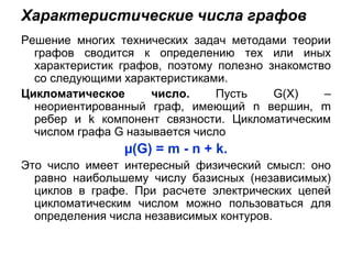 Характеристические числа графов
Решение многих технических задач методами теории
графов сводится к определению тех или иных
характеристик графов, поэтому полезно знакомство
со следующими характеристиками.
Цикломатическое число. Пусть G(X) –
неориентированный граф, имеющий n вершин, m
ребер и k компонент связности. Цикломатическим
числом графа G называется число
µ(G) = m - n + k.
Это число имеет интересный физический смысл: оно
равно наибольшему числу базисных (независимых)
циклов в графе. При расчете электрических цепей
цикломатическим числом можно пользоваться для
определения числа независимых контуров.
 
