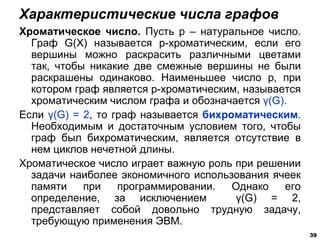 Хроматическое число. Пусть р – натуральное число.
Граф G(X) называется р-хроматическим, если его
вершины можно раскрасить различными цветами
так, чтобы никакие две смежные вершины не были
раскрашены одинаково. Наименьшее число р, при
котором граф является р-хроматическим, называется
хроматическим числом графа и обозначается γ(G).
Если γ(G) = 2, то граф называется бихроматическим.
Необходимым и достаточным условием того, чтобы
граф был бихроматическим, является отсутствие в
нем циклов нечетной длины.
Хроматическое число играет важную роль при решении
задачи наиболее экономичного использования ячеек
памяти при программировании. Однако его
определение, за исключением γ(G) = 2,
представляет собой довольно трудную задачу,
требующую применения ЭВМ.
Характеристические числа графов
39
 