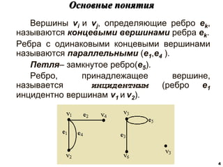 Вершины vi и vj, определяющие ребро ek,
называются концевыми вершинами ребра ek.
Ребра с одинаковыми концевыми вершинами
называются параллельными (e1,e4 ).
Петля– замкнутое ребро(e5).
Ребро, принадлежащее вершине,
называется инцидентным (ребро e1
инцидентно вершинам v1 и v2).
Основные понятия
4
 
