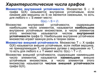 Множество внутренней устойчивости. Множество S  X
графа G(X) называется внутренне устойчивым, если
никакие две вершины из S не являются смежными, то есть
для любого х  S имеет место:
G(x)  S = .
Множество внутренней устойчивости, содержащее
наибольшее число элементов, называется наибольшим
внутренне устойчивым множеством, а число элементов
этого множества называется числом внутренней
устойчивости графа G. Наибольшее внутренне устойчивое
множество играет важную роль в теории связи.
Множество внешней устойчивости. Множество Т  X графа
G(X) называется внешне устойчивым, если любая вершина,
не принадлежащая Т, соединена дугами с вершинами из Т,
то есть для любого х  Т имеет место: G(x)  Т  .
Множество внешней устойчивости, содержащее наименьшее
число элементов, называется наименьшим внешне
устойчивым множеством, а число элементов этого
множества называется числом внешней устойчивости
графа G(X).
Характеристические числа графов
40
 