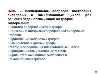 42
Цель – исследование вопросов построения
эйлеровых и гамильтоновых циклов для
решения задач оптимизации на графах
Содержание:
• Понятие эйлерова цикла и графа
• Критерии и алгоритмы определения эйлеровых
графов
• Применение эйлеровых графов
• Гамильтоновы циклы и графы
• Методы определения гамильтоновых циклов
• Применение гамильтоновых графов
• Сравнительный анализ эйлеровых и
гамильтоновых графов
 