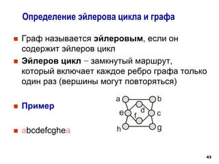 43
 Граф называется эйлеровым, если он
содержит эйлеров цикл
 Эйлеров цикл − замкнутый маршрут,
который включает каждое ребро графа только
один раз (вершины могут повторяться)
 Пример
 abcdefcghea
Определение эйлерова цикла и графа
a b
c
d
e f
g
h
 