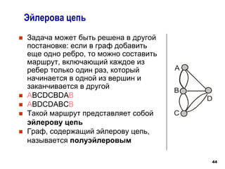 44
 Задача может быть решена в другой
постановке: если в граф добавить
еще одно ребро, то можно составить
маршрут, включающий каждое из
ребер только один раз, который
начинается в одной из вершин и
заканчивается в другой
 ABCDCBDAB
 ABDCDABCB
 Такой маршрут представляет собой
эйлерову цепь
 Граф, содержащий эйлерову цепь,
называется полуэйлеровым
Эйлерова цепь
B
A
D
C
 
