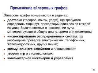 48
Применение эйлеровых графов
Эйлеровы графы применяются в задачах:
 доставки (товаров, почты, услуг), где требуется
определить маршрут, проходящий один раз по каждой
из улиц. Задача состоит в нахождении пути,
минимизирующего общую длину, время или стоимость;
 инспектирования распределенных систем, где
необходима проверка электрических, телефонных,
железнодорожных, других линий;
 коммунального хозяйства и планирования;
 теории игр и в головоломках;
 компьютерной инженерии и управления
 