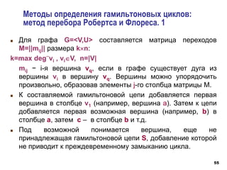 55
Методы определения гамильтоновых циклов:
метод перебора Робертса и Флореса. 1
 Для графа G=<V,U> составляется матрица переходов
М=||mij|| размера kn:
k=max deg
_
vi , viV, n=|V|
mij − i-я вершина vq, если в графе существует дуга из
вершины vi в вершину vq. Вершины можно упорядочить
произвольно, образовав элементы j-го столбца матрицы М.
 К составляемой гамильтоновой цепи добавляется первая
вершина в столбце v1 (например, вершина a). Затем к цепи
добавляется первая возможная вершина (например, b) в
столбце a, затем c – в столбце b и т.д.
 Под возможной понимается вершина, еще не
принадлежащая гамильтоновой цепи S, добавление которой
не приводит к преждевременному замыканию цикла.
 