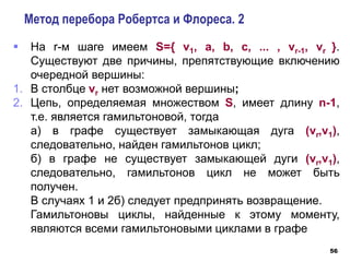 56
Метод перебора Робертса и Флореса. 2
 На r-м шаге имеем S={ v1, a, b, c, ... , vr-1, vr }.
Существуют две причины, препятствующие включению
очередной вершины:
1. В столбце vr нет возможной вершины;
2. Цепь, определяемая множеством S, имеет длину n-1,
т.е. является гамильтоновой, тогда
а) в графе существует замыкающая дуга (vr,v1),
следовательно, найден гамильтонов цикл;
б) в графе не существует замыкающей дуги (vr,v1),
следовательно, гамильтонов цикл не может быть
получен.
В случаях 1 и 2б) следует предпринять возвращение.
Гамильтоновы циклы, найденные к этому моменту,
являются всеми гамильтоновыми циклами в графе
 