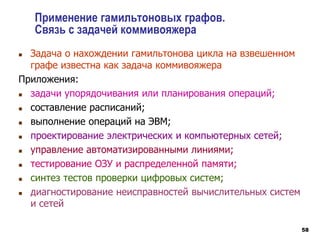 58
Применение гамильтоновых графов.
Связь с задачей коммивояжера
 Задача о нахождении гамильтонова цикла на взвешенном
графе известна как задача коммивояжера
Приложения:
 задачи упорядочивания или планирования операций;
 составление расписаний;
 выполнение операций на ЭВМ;
 проектирование электрических и компьютерных сетей;
 управление автоматизированными линиями;
 тестирование ОЗУ и распределенной памяти;
 синтез тестов проверки цифровых систем;
 диагностирование неисправностей вычислительных систем
и сетей
 