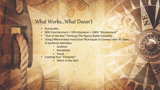 What Works…What Doesn’t
• Punctuality
• 90% Entertainment + 10% Education = 100% “Edutainment”
• “Out-of-the-Box” Thinking (The Peanut Butter Solution)
• Using Differentiated Instruction Techniques to Connect with All Types
of Audience Members
• Auditory
• Kinesthetic
• Visual
• Creating Your “Character”
• Who’s in the Hat?
 