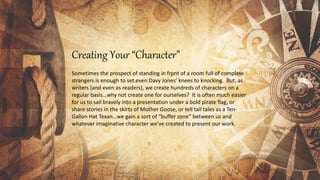 Creating Your “Character”
Sometimes the prospect of standing in front of a room full of complete
strangers is enough to set even Davy Jones’ knees to knocking. But, as
writers (and even as readers), we create hundreds of characters on a
regular basis…why not create one for ourselves? It is often much easier
for us to sail bravely into a presentation under a bold pirate flag, or
share stories in the skirts of Mother Goose, or tell tall tales as a Ten-
Gallon Hat Texan…we gain a sort of “buffer zone” between us and
whatever imaginative character we’ve created to present our work.
 