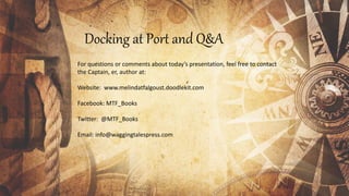 Docking at Port and Q&A
For questions or comments about today’s presentation, feel free to contact
the Captain, er, author at:
Website: www.melindatfalgoust.doodlekit.com
Facebook: MTF_Books
Twitter: @MTF_Books
Email: info@waggingtalespress.com
 