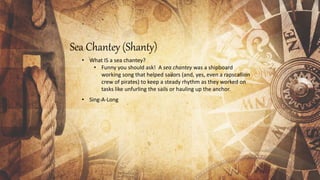 Sea Chantey (Shanty)
• What IS a sea chantey?
• Funny you should ask! A sea chantey was a shipboard
working song that helped sailors (and, yes, even a rapscallion
crew of pirates) to keep a steady rhythm as they worked on
tasks like unfurling the sails or hauling up the anchor.
• Sing-A-Long
 