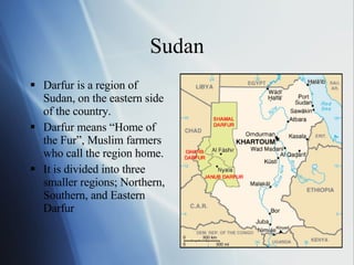 Sudan Darfur is a region of Sudan, on the eastern side of the country. Darfur means “Home of the Fur”, Muslim farmers who call the region home. It is divided into three smaller regions; Northern, Southern, and Eastern Darfur 