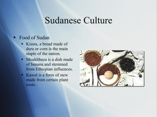 Sudanese Culture Food of Sudan Kissra, a bread made of dura or corn is the main staple of the nation. Moukhbaza is a dish made of banana and stemmed from Ethiopian influences. Kawal is a form of stew made from certain plant roots. 