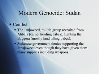 Modern Genocide: Sudan Conflict The Janjaweed, militia group recruited from Abbala (camel herding tribes), fighting the Baggera (mostly land tilling tribes). Sudanese government denies supporting the Janajaweed even though they have given them many supplies including weapons. 