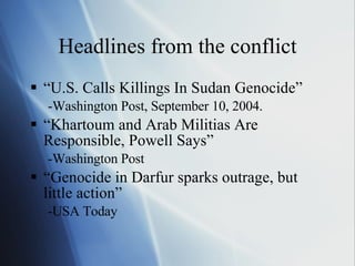 Headlines from the conflict “ U.S. Calls Killings In Sudan Genocide” -Washington Post, September 10, 2004. “ Khartoum and Arab Militias Are Responsible, Powell Says” -Washington Post “ Genocide in Darfur sparks outrage, but little action” -USA Today 