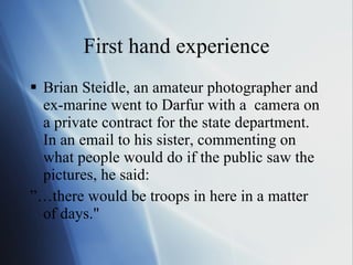 First hand experience Brian Steidle, an amateur photographer and ex-marine went to Darfur with a  camera on a private contract for the state department. In an email to his sister, commenting on what people would do if the public saw the pictures, he said: ”… there would be troops in here in a matter of days." 