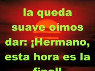 la queda suave oímos dar: ¡Hermano, esta hora es la final! 