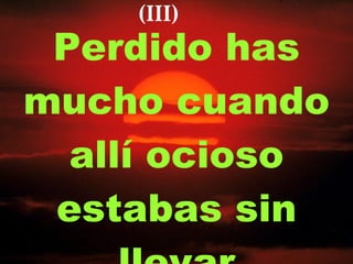 Perdido has mucho cuando allí ocioso estabas sin llevar (III) 