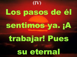 Los pasos de él sentimos ya. ¡A trabajar! Pues su eternal (IV) 