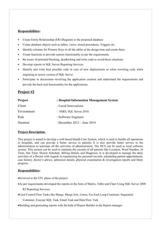 Responsibilities:
• Create Entity Relationship (ER) Diagrams to the proposed database
• Create database objects such as tables, views, stored procedures, Triggers etc.
• Identify columns for Primary Keys in all the tables at the design time and create them.
• Create functions to provide custom functionality as per the requirements.
• Be aware of potential blocking, deadlocking and write code to avoid those situations.
• Develop reports in SQL Server Reporting Services.
• Identify and write best possible code in case of new deployments or when rewriting code when
migrating to newer version of SQL Server.
• Participate in discussions involving the application creation and understand the requirements and
provide the back-end functionality for the applications.
Project #2
Project : Hospital Information Management System
Client : Lucid Innovations.
Environment : SSRS, SQL Server 2010.
Role : Software Engineer
Duration : December 2012 – June 2014
Project Description:
This project is aimed to develop a web based Health Care System, which is used to handle all operations
in hospitals, and can provide a better service to patients It is also provide better service to the
administration to automate all the activities of administration. The HCS can be used as local software
system. This system can be used to maintain the records of all patients like Location, Ward Number, In
Time, Out Time, Doctor Schedule, Billing Details and Diagnosis. It is developed to manage the daily
activities of a Doctor with regards in maintaining his personal records, scheduling patient appointments,
case history, doctor’s advice, admission details, physical examination & investigation reports and Daily
progress.
Responsibilities:
•Involved in the ETL phase of the project.
•As per requirements developed the reports in the form of Matrix, Table and Chart Using SQL Server 2008
R2 Reporting Services.
•Used Control Flow Tasks like Merge, Merge Join, Union, For Each Loop Container, Sequential
Container, Execute SQL Task, Email Task and Data Flow Task
•Building and generating reports with the help of Report Builder in the Report manager.
 