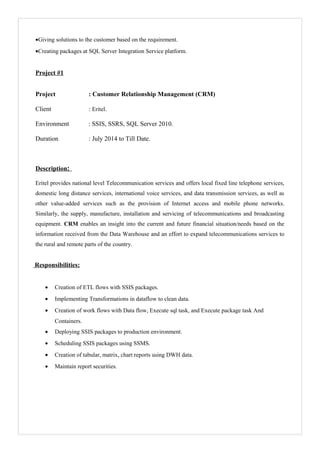 •Giving solutions to the customer based on the requirement.
•Creating packages at SQL Server Integration Service platform.
Project #1
Project : Customer Relationship Management (CRM)
Client : Eritel.
Environment : SSIS, SSRS, SQL Server 2010.
Duration : July 2014 to Till Date.
Description:
Eritel provides national level Telecommunication services and offers local fixed line telephone services,
domestic long distance services, international voice services, and data transmission services, as well as
other value-added services such as the provision of Internet access and mobile phone networks.
Similarly, the supply, manufacture, installation and servicing of telecommunications and broadcasting
equipment. CRM enables an insight into the current and future financial situation/needs based on the
information received from the Data Warehouse and an effort to expand telecommunications services to
the rural and remote parts of the country.
Responsibilities:
• Creation of ETL flows with SSIS packages.
• Implementing Transformations in dataflow to clean data.
• Creation of work flows with Data flow, Execute sql task, and Execute package task And
Containers.
• Deploying SSIS packages to production environment.
• Scheduling SSIS packages using SSMS.
• Creation of tabular, matrix, chart reports using DWH data.
• Maintain report securities.
 