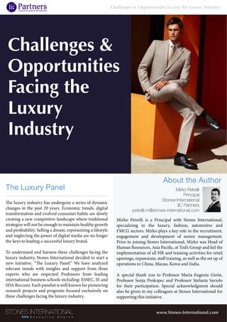 Challenges &
Opportunities
Facing the
Luxury
Industry
The luxury industry has undergone a series of dynamic
changes in the past 20 years. Economic trends, digital
transformation and evolved consumer habits are slowly
creating a new competitive landscape where traditional
strategies will not be enough to maintain healthy growth
and profitability. Selling a dream, representing a lifestyle
and neglecting the power of digital media are no longer
the keys to leading a successful luxury brand.
To understand and harness these challenges facing the
luxury industry, Stones International decided to start a
new initiative, “The Luxury Panel.” We have analyzed
relevant trends with insights and support from three
experts who are respected Professors from leading
international business schools including: ESSEC, IE and
SDA Bocconi. Each panelist is well known for pioneering
research projects and programs focused exclusively on
these challenges facing the luxury industry.
The Luxury Panel
www.Stones-International.com
Mirko Petrelli is a Principal with Stones International,
specializing in the luxury, fashion, automotive and
FMCG sectors. Mirko plays a key role in the recruitment,
engagement and development of senior management.
Prior to joining Stones International, Mirko was Head of
Human Resources, Asia Pacific, at Tod’s Group and led the
implementation of all HR and training activities for retail
openings, expansions, staff training, as well as the set up of
operations in China, Macau, Korea and India.
A special thank you to Professor María Eugenia Girón,
Professor Sonja Prokopec and Professor Stefania Saviolo
for their participation. Special acknowledgment should
also be given to my colleagues at Stones International for
supporting this initiative.
Mirko Petrelli
Principal
Stones International
IIC Partners
petrelli.m@stones-international.com
About the Author
Challenges & Opportunities Facing the Luxury Industry
 
