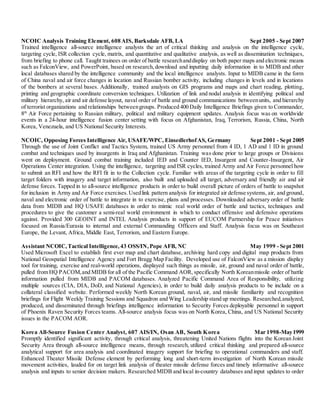 NCOIC Analysis Training Element, 608 AIS, Barksdale AFB, LA Sept 2005 - Sept 2007
Trained intelligence all-source intelligence analysts the art of critical thinking and analysis on the intelligence cycle,
targeting cycle, ISR collection cycle, matrix, and quantitative and qualitative analysis, as well as dissemination techniques,
from briefing to phone call. Taught trainees on order of battle researchanddisplay on both paper maps and electronic means
such as FalconView, and PowerPoint, based on research,download and inputting daily information in to MIDB and other
local databases shared by the intelligence community and the local intelligence analysts. Input to MIDB came in the form
of China naval and air force changes in location and Russian bomber activity, including changes in levels and in locations
of the bombers at several bases. Additionally, trained analysts on GIS programs and maps and chart reading, plotting,
printing and geographic coordinate conversion techniques. Utilization of link and nodal analysis in identifying political and
military hierarchy, air and air defense layout, naval order of battle and ground communications betweenunits, and hierarchy
of terrorist organizations and relationships betweengroups. Produced 400 Daily Intelligence Briefings given to Commander,
8th
Air Force pertaining to Russian military, political and military equipment updates. Analysis focus was on worldwide
events in a 24-hour intelligence fusion center setting with focus on Afghanistan, Iraq, Terrorism, Russia, China, North
Korea, Venezuela, and US National Security Interests.
NCOIC, Opposing Forces Intelligence Air, USAFE/WPC, EinsedlerhofAS, Germany Sept 2001 - Sept 2005
Through the use of Joint Conflict and Tactics System, trained US Army personnel from 4 ID, 1 AD and 1 ID in ground
combat and techniques used by insurgents in Iraq and Afghanistan. Training was done prior to large groups or Divisions
went on deployment. Ground combat training included IED and Counter IED, Insurgent and Counter-Insurgent, Air
Operations Center integration. Using the intelligence, targeting and ISR cycles, trained Army and Air Force personnel how
to submit an RFI and how the RFI fit in to the Collection cycle. Familiar with areas of the targeting cycle in order to fill
target folders with imagery and target information, also built and uploaded all target, adversary and friendly air and air
defense forces. Tapped in to all-source intelligence products in order to build overall picture of orders of battle to snapshot
for inclusion in Army and Air Force exercises.Usedlink pattern analysis for integrated air defense systems, air, and ground,
naval and electronic order of battle to integrate in to exercise, plans and processes. Downloaded adversary order of battle
data from MIDB and HQ USAFE databases in order to mimic real world order of battle and tactics, techniques and
procedures to give the customer a semi-real world environment in which to conduct offensive and defensive operations
against. Provided 300 GEOINT and INTEL Analysis products in support of EUCOM Partnership for Peace initiatives
focused on Russia/Eurasia to internal and external Commanding Officers and Staff. Analysis focus was on Southeast
Europe, the Levant, Africa, Middle East, Terrorism, and Eastern Europe.
Assistant NCOIC,Tactical Intelligence,43 OSS/IN,Pope AFB, NC May 1999 - Sept 2001
Used Microsoft Excel to establish first ever map and chart database, archiving hard copy and digital map products from
National Geospatial Intelligence Agency and Fort Bragg Map Facility. Developed use of FalconView as a mission display
tool for training, exercise and real-world operations, displayed such things as missile, air, ground and naval order of battle,
pulled from HQ PACOM,and MIDB for all of the Pacific Command AOR, specifically North Koreanmissile order of battle
information pulled from MIDB and PACOM databases. Analyzed Pacific Command Area of Responsibility, utilizing
multiple sources (CIA, DIA, DoD, and National Agencies), in order to build daily analysis products to be include on a
collateral classified website. Performed weekly North Korean ground, naval, air, and missile familiarity and recognition
briefings for Flight Weekly Training Sessions and Squadron and Wing Leadership stand up meetings. Researched,analyzed,
produced, and disseminated through briefings intelligence information to Security Forces deployable personnel in support
of Phoenix Raven Security Forces teams. All-source analysis focus was on North Korea, China, and US National Security
issues in the PACOM AOR.
Korea All-Source Fusion Center Analyst, 607 AIS/IN, Osan AB, South Korea Mar 1998-May1999
Promptly identified significant activity, through critical analysis, threatening United Nations flights into the Korean Joint
Security Area through all-source intelligence means, through research, utilized critical thinking and prepared all-source
analytical support for area analysis and coordinated imagery support for briefing to operational commanders and staff.
Enhanced Theater Missile Defense element by performing long and short-term investigation of North Korean missile
movement activities, lauded for on target link analysis of theater missile defense forces and timely informative all-source
analysis and inputs to senior decision makers. Researched MIDB and local in-country databases and input updates to order
 