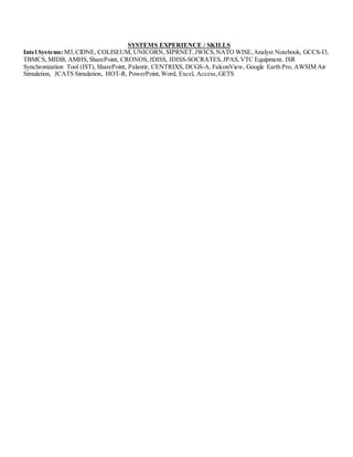 SYSTEMS EXPERIENCE / SKILLS
Intel Systems:M3, ClDNE, COLISEUM, UNICORN,SIPRNET,JWICS,NATO WISE,Analyst Notebook, GCCS-I3,
TBMCS, MIDB, AMHS,SharePoint, CRONOS, JDISS, JDISS-SOCRATES,JPAS,VTC Equipment, ISR
Synchronization Tool (IST), SharePoint, Palantir, CENTRIXS, DCGS-A, FalconView, Google Earth Pro, AWSIM Air
Simulation, JCATS Simulation, HOT-R, PowerPoint,Word, Excel, Access,GETS
 