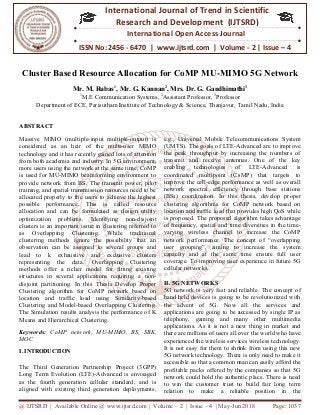 @ IJTSRD | Available Online @ www.ijtsrd.com
ISSN No: 2456
International
Research
Cluster Based Resource Allocation for CoMP MU
Mr. M. Rubas1
,
1
M.E Communication
Department of ECE, Parisutham Institute of Technology & Science,
ABSTRACT
Massive MIMO (multiple-input multiple
considered as an heir of the multi
technology and it has recently gained lots of attention
from both academia and industry. In 5G environment,
more users using the network at the same tim
is used for MU-MIMO beamforming environment to
provide network from BS. The transmit power, pilot
training, and spatial transmission resources need to be
allocated properly to the users to achieve the highest
possible performance. This is called re
allocation and can be formulated as design utility
optimization problems. Identifying non
clusters is an important issue in clustering referred to
as Overlapping Clustering. While traditional
clustering methods ignore the possibility that a
observation can be assigned to several groups and
lead to k exhaustive and exclusive clusters
representing the data, Overlapping Clustering
methods offer a richer model for fitting existing
structures in several applications requiring a non
disjoint partitioning. In this Thesis Develop Proper
Clustering algorithm for CoMP network based on
location and traffic load using Similarity
Clustering and Model-based Overlapping Clustering.
The Simulation results analysis the performance of K
Means and Hierarchical Clustering.
Keywords: CoMP network, MU-MIMO, BS, SBK,
MOC
I. INTRODUCTION
The Third Generation Partnership Project (3GPP)
Long Term Evolution (LTE)-Advanced is envisaged
as the fourth generation cellular standard, and is
aligned with existing third generation deployments,
@ IJTSRD | Available Online @ www.ijtsrd.com | Volume – 2 | Issue – 4 | May-Jun 2018
ISSN No: 2456 - 6470 | www.ijtsrd.com | Volume
International Journal of Trend in Scientific
Research and Development (IJTSRD)
International Open Access Journal
Cluster Based Resource Allocation for CoMP MU-MIMO
, Mr. G. Kannan2
, Mrs. Dr. G. Gandhimathi
M.E Communication Systems, 2
Assistant Professor, 3
Professor
Parisutham Institute of Technology & Science, Thanjavur, Tamil Nadu,
input multiple-output) is
considered as an heir of the multi-user MIMO
technology and it has recently gained lots of attention
from both academia and industry. In 5G environment,
more users using the network at the same time, CoMP
MIMO beamforming environment to
provide network from BS. The transmit power, pilot
training, and spatial transmission resources need to be
allocated properly to the users to achieve the highest
possible performance. This is called resource
allocation and can be formulated as design utility
optimization problems. Identifying non-disjoint
clusters is an important issue in clustering referred to
as Overlapping Clustering. While traditional
clustering methods ignore the possibility that an
observation can be assigned to several groups and
lead to k exhaustive and exclusive clusters
representing the data, Overlapping Clustering
methods offer a richer model for fitting existing
structures in several applications requiring a non-
itioning. In this Thesis Develop Proper
Clustering algorithm for CoMP network based on
location and traffic load using Similarity-based
based Overlapping Clustering.
The Simulation results analysis the performance of K
MIMO, BS, SBK,
The Third Generation Partnership Project (3GPP)
Advanced is envisaged
as the fourth generation cellular standard, and is
aligned with existing third generation deployments,
e.g., Universal Mobile Telecommunications System
(UMTS). The goals of LTE-Advanced are to improve
the peak throughput by increasing the numbers of
transmit and receive antennas. One of the key
enabling technologies of LTE
coordinated multipoint (CoMP) that targets to
improve the cell-edge performance
network spectral efficiency through base stations
(BSs) coordination. In this thesis, develop proper
clustering algorithms for CoMP network based on
location and traffic load that provides high QoS
is proposed. The proposed algorithm takes advantage
of frequency, spatial and time diversities in the time
varying wireless channel to increase the CoMP
network performance. The concept of “overlapping
user grouping”, aiming to increase the system
capacity and at the same time ensure full user
coverage. To improving user experience in future 5G
cellular networks.
II. 5G NETWORKS
5G network is very fast and reliable. The concept of
hand held devices is going to be revolutionized with
the advent of 5G. Now all the services and
applications are going to be accessed by single IP as
telephony, gaming and many other multimedia
applications. As it is not a new thing in market and
there are millions of users all over the world who have
experienced the wireless services wireless technology.
It is not easy for them to shrink from using this new
5G network technology. There is only need to make it
accessible so that a common man can easily afford the
profitable packs offered by the companies so that 5G
network could hold the authentic place. There is need
to win the customer trust to build fair long term
relation to make a reliable position in the
Jun 2018 Page: 1037
6470 | www.ijtsrd.com | Volume - 2 | Issue – 4
Scientific
(IJTSRD)
International Open Access Journal
IMO 5G Network
Gandhimathi3
Professor
Tamil Nadu, India
e.g., Universal Mobile Telecommunications System
Advanced are to improve
the peak throughput by increasing the numbers of
transmit and receive antennas. One of the key
enabling technologies of LTE-Advanced is
coordinated multipoint (CoMP) that targets to
edge performance as well as overall
network spectral efficiency through base stations
In this thesis, develop proper
clustering algorithms for CoMP network based on
location and traffic load that provides high QoS while
is proposed. The proposed algorithm takes advantage
of frequency, spatial and time diversities in the time-
varying wireless channel to increase the CoMP
network performance. The concept of “overlapping
user grouping”, aiming to increase the system
apacity and at the same time ensure full user
coverage. To improving user experience in future 5G
5G network is very fast and reliable. The concept of
hand held devices is going to be revolutionized with
of 5G. Now all the services and
applications are going to be accessed by single IP as
telephony, gaming and many other multimedia
applications. As it is not a new thing in market and
there are millions of users all over the world who have
wireless services wireless technology.
easy for them to shrink from using this new
5G network technology. There is only need to make it
accessible so that a common man can easily afford the
profitable packs offered by the companies so that 5G
work could hold the authentic place. There is need
to win the customer trust to build fair long term
relation to make a reliable position in the
 