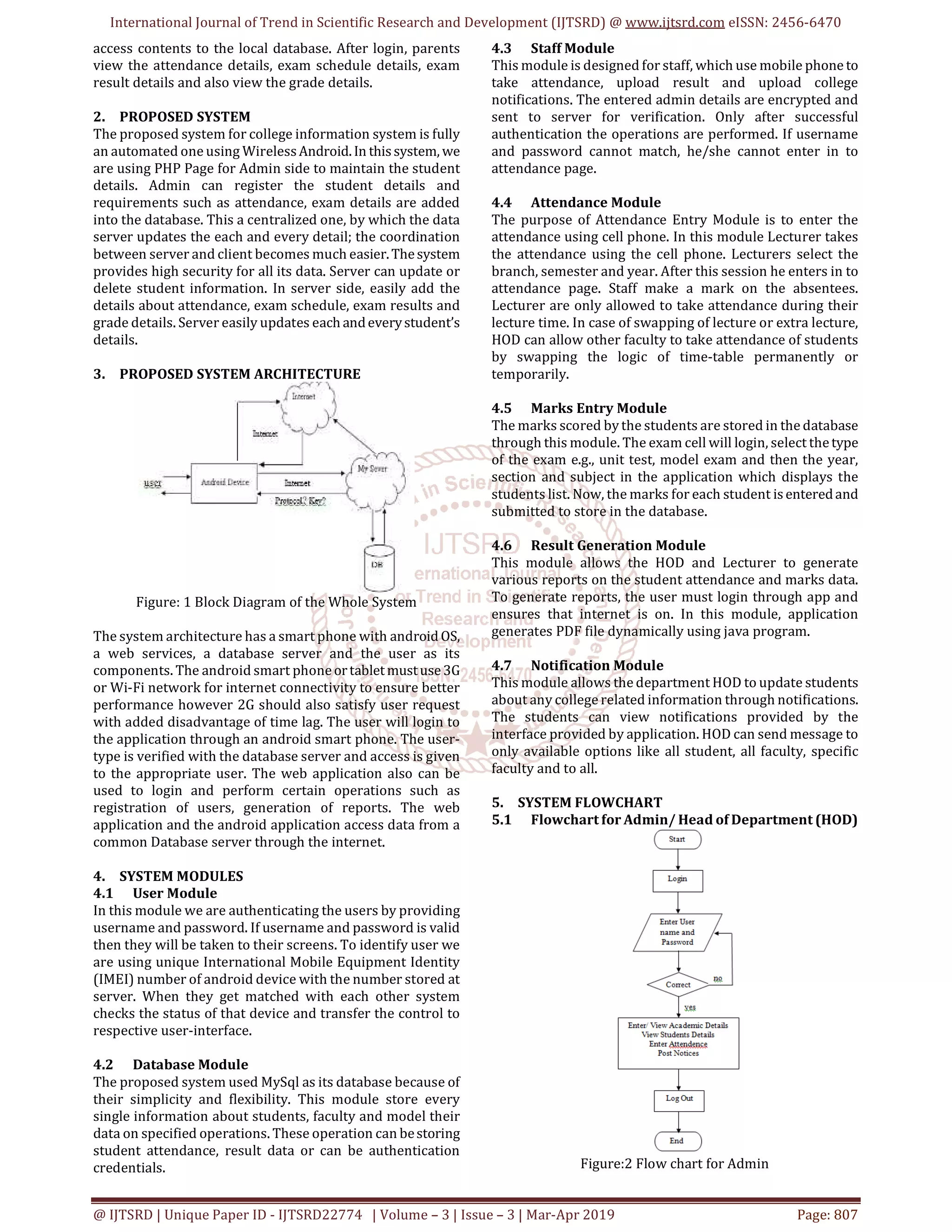 International Journal of Trend in Scientific Research and Development (IJTSRD) @ www.ijtsrd.com eISSN: 2456-6470
@ IJTSRD | Unique Paper ID - IJTSRD22774 | Volume – 3 | Issue – 3 | Mar-Apr 2019 Page: 807
access contents to the local database. After login, parents
view the attendance details, exam schedule details, exam
result details and also view the grade details.
2. PROPOSED SYSTEM
The proposed system for college information system is fully
an automated one using WirelessAndroid.In thissystem, we
are using PHP Page for Admin side to maintain the student
details. Admin can register the student details and
requirements such as attendance, exam details are added
into the database. This a centralized one, by which the data
server updates the each and every detail; the coordination
between server and client becomes much easier.Thesystem
provides high security for all its data. Server can update or
delete student information. In server side, easily add the
details about attendance, exam schedule, exam results and
grade details. Server easily updates each andeverystudent’s
details.
3. PROPOSED SYSTEM ARCHITECTURE
Figure: 1 Block Diagram of the Whole System
The system architecture has a smart phone with android OS,
a web services, a database server and the user as its
components. The android smart phoneortabletmustuse3G
or Wi-Fi network for internet connectivity to ensure better
performance however 2G should also satisfy user request
with added disadvantage of time lag. The user will login to
the application through an android smart phone. The user-
type is verified with the database server and access is given
to the appropriate user. The web application also can be
used to login and perform certain operations such as
registration of users, generation of reports. The web
application and the android application access data from a
common Database server through the internet.
4. SYSTEM MODULES
4.1 User Module
In this module we are authenticating the users by providing
username and password. If username and password is valid
then they will be taken to their screens. To identify user we
are using unique International Mobile Equipment Identity
(IMEI) number of android device with the number stored at
server. When they get matched with each other system
checks the status of that device and transfer the control to
respective user-interface.
4.2 Database Module
The proposed system used MySql as its database because of
their simplicity and flexibility. This module store every
single information about students, faculty and model their
data on specified operations. These operation can bestoring
student attendance, result data or can be authentication
credentials.
4.3 Staff Module
This module is designed for staff, which use mobile phone to
take attendance, upload result and upload college
notifications. The entered admin details are encrypted and
sent to server for verification. Only after successful
authentication the operations are performed. If username
and password cannot match, he/she cannot enter in to
attendance page.
4.4 Attendance Module
The purpose of Attendance Entry Module is to enter the
attendance using cell phone. In this module Lecturer takes
the attendance using the cell phone. Lecturers select the
branch, semester and year. After this session he enters in to
attendance page. Staff make a mark on the absentees.
Lecturer are only allowed to take attendance during their
lecture time. In case of swapping of lecture or extra lecture,
HOD can allow other faculty to take attendance of students
by swapping the logic of time-table permanently or
temporarily.
4.5 Marks Entry Module
The marks scored by the students are stored in the database
through this module. The exam cell will login, select thetype
of the exam e.g., unit test, model exam and then the year,
section and subject in the application which displays the
students list. Now, the marks for each student isenteredand
submitted to store in the database.
4.6 Result Generation Module
This module allows the HOD and Lecturer to generate
various reports on the student attendance and marks data.
To generate reports, the user must login through app and
ensures that internet is on. In this module, application
generates PDF file dynamically using java program.
4.7 Notification Module
This module allows the department HOD to update students
about any college related information through notifications.
The students can view notifications provided by the
interface provided by application. HOD can send message to
only available options like all student, all faculty, specific
faculty and to all.
5. SYSTEM FLOWCHART
5.1 Flowchart for Admin/ Head of Department (HOD)
Figure:2 Flow chart for Admin
 