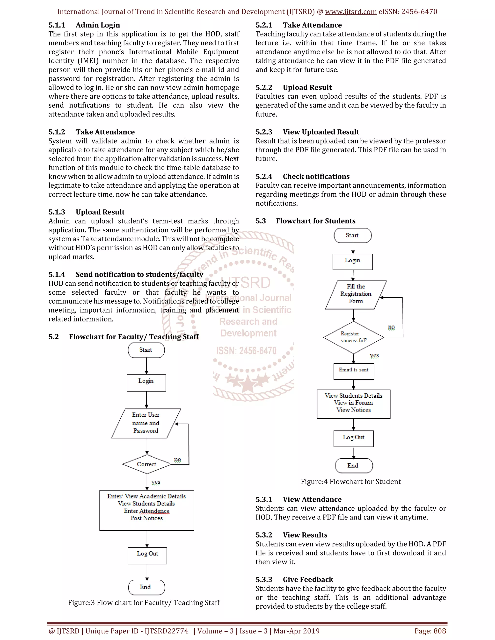 International Journal of Trend in Scientific Research and Development (IJTSRD) @ www.ijtsrd.com eISSN: 2456-6470
@ IJTSRD | Unique Paper ID - IJTSRD22774 | Volume – 3 | Issue – 3 | Mar-Apr 2019 Page: 808
5.1.1 Admin Login
The first step in this application is to get the HOD, staff
members and teaching faculty to register. They need to first
register their phone’s International Mobile Equipment
Identity (IMEI) number in the database. The respective
person will then provide his or her phone’s e-mail id and
password for registration. After registering the admin is
allowed to log in. He or she can now view admin homepage
where there are options to take attendance, upload results,
send notifications to student. He can also view the
attendance taken and uploaded results.
5.1.2 Take Attendance
System will validate admin to check whether admin is
applicable to take attendance for any subject which he/she
selected from the application after validation issuccess.Next
function of this module to check the time-table database to
know when to allow admin to upload attendance. If adminis
legitimate to take attendance and applying the operation at
correct lecture time, now he can take attendance.
5.1.3 Upload Result
Admin can upload student’s term-test marks through
application. The same authentication will be performed by
system as Take attendancemodule. Thiswillnotbecomplete
without HOD’s permission as HOD can only allowfaculties to
upload marks.
5.1.4 Send notification to students/faculty
HOD can send notification to students or teaching faculty or
some selected faculty or that faculty he wants to
communicate his message to. Notifications relatedtocollege
meeting, important information, training and placement
related information.
5.2 Flowchart for Faculty/ Teaching Staff
Figure:3 Flow chart for Faculty/ Teaching Staff
5.2.1 Take Attendance
Teaching faculty can take attendance of students during the
lecture i.e. within that time frame. If he or she takes
attendance anytime else he is not allowed to do that. After
taking attendance he can view it in the PDF file generated
and keep it for future use.
5.2.2 Upload Result
Faculties can even upload results of the students. PDF is
generated of the same and it can be viewed by the faculty in
future.
5.2.3 View Uploaded Result
Result that is been uploaded can be viewed by the professor
through the PDF file generated. This PDF file can be used in
future.
5.2.4 Check notifications
Faculty can receive important announcements, information
regarding meetings from the HOD or admin through these
notifications.
5.3 Flowchart for Students
Figure:4 Flowchart for Student
5.3.1 View Attendance
Students can view attendance uploaded by the faculty or
HOD. They receive a PDF file and can view it anytime.
5.3.2 View Results
Students can even view results uploaded by the HOD. A PDF
file is received and students have to first download it and
then view it.
5.3.3 Give Feedback
Students have the facility to give feedback about the faculty
or the teaching staff. This is an additional advantage
provided to students by the college staff.
 