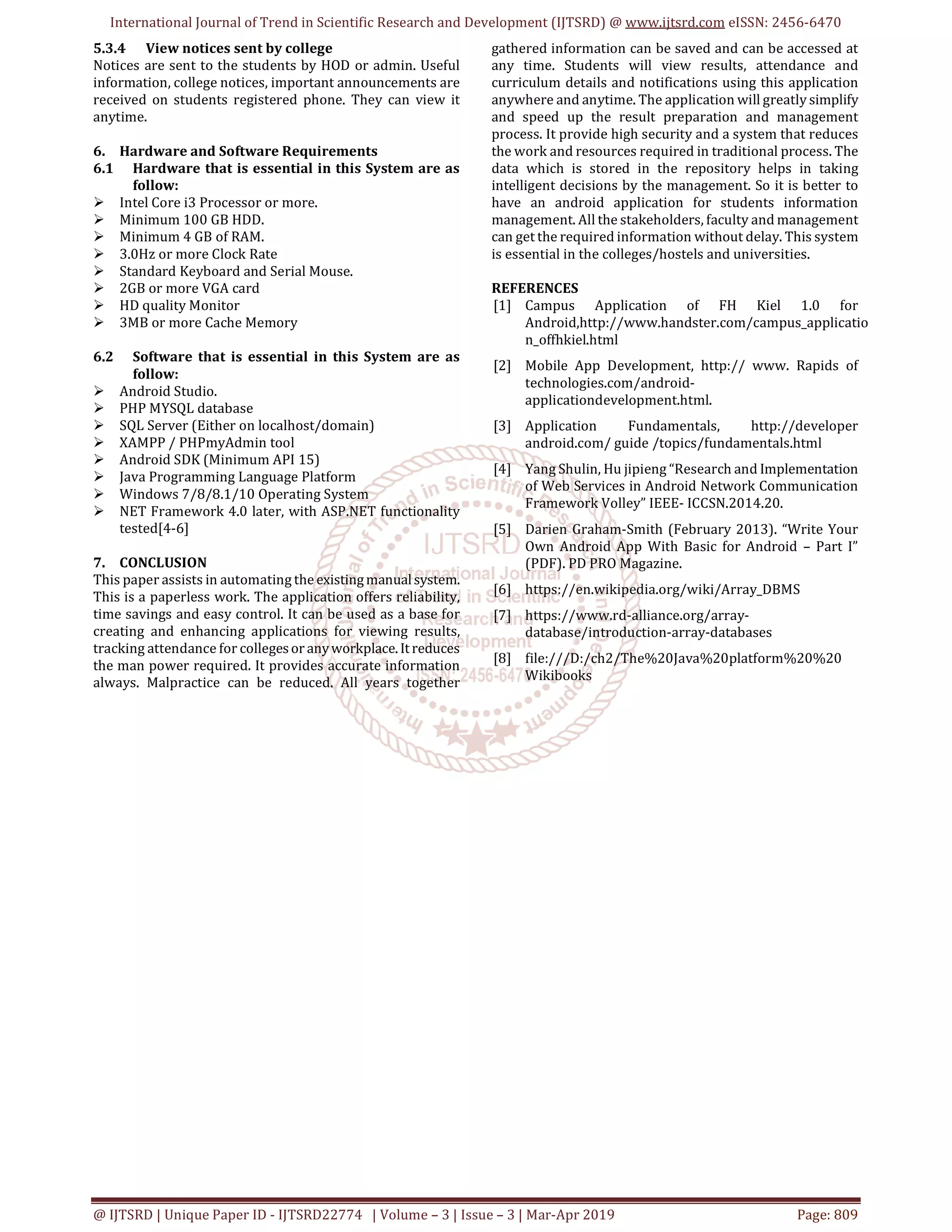 International Journal of Trend in Scientific Research and Development (IJTSRD) @ www.ijtsrd.com eISSN: 2456-6470
@ IJTSRD | Unique Paper ID - IJTSRD22774 | Volume – 3 | Issue – 3 | Mar-Apr 2019 Page: 809
5.3.4 View notices sent by college
Notices are sent to the students by HOD or admin. Useful
information, college notices, important announcements are
received on students registered phone. They can view it
anytime.
6. Hardware and Software Requirements
6.1 Hardware that is essential in this System are as
follow:
Intel Core i3 Processor or more.
Minimum 100 GB HDD.
Minimum 4 GB of RAM.
3.0Hz or more Clock Rate
Standard Keyboard and Serial Mouse.
2GB or more VGA card
HD quality Monitor
3MB or more Cache Memory
6.2 Software that is essential in this System are as
follow:
Android Studio.
PHP MYSQL database
SQL Server (Either on localhost/domain)
XAMPP / PHPmyAdmin tool
Android SDK (Minimum API 15)
Java Programming Language Platform
Windows 7/8/8.1/10 Operating System
NET Framework 4.0 later, with ASP.NET functionality
tested[4-6]
7. CONCLUSION
This paper assists in automating the existingmanualsystem.
This is a paperless work. The application offers reliability,
time savings and easy control. It can be used as a base for
creating and enhancing applications for viewing results,
tracking attendance for collegesor anyworkplace.Itreduces
the man power required. It provides accurate information
always. Malpractice can be reduced. All years together
gathered information can be saved and can be accessed at
any time. Students will view results, attendance and
curriculum details and notifications using this application
anywhere and anytime. The application will greatly simplify
and speed up the result preparation and management
process. It provide high security and a system that reduces
the work and resources required in traditional process. The
data which is stored in the repository helps in taking
intelligent decisions by the management. So it is better to
have an android application for students information
management. All the stakeholders, faculty and management
can get the required information without delay. This system
is essential in the colleges/hostels and universities.
REFERENCES
[1] Campus Application of FH Kiel 1.0 for
Android,http://www.handster.com/campus_applicatio
n_offhkiel.html
[2] Mobile App Development, http:// www. Rapids of
technologies.com/android-
applicationdevelopment.html.
[3] Application Fundamentals, http://developer
android.com/ guide /topics/fundamentals.html
[4] Yang Shulin, Hu jipieng “Research and Implementation
of Web Services in Android Network Communication
Framework Volley” IEEE- ICCSN.2014.20.
[5] Darien Graham-Smith (February 2013). “Write Your
Own Android App With Basic for Android – Part I”
(PDF). PD PRO Magazine.
[6] https://en.wikipedia.org/wiki/Array_DBMS
[7] https://www.rd-alliance.org/array-
database/introduction-array-databases
[8] file:///D:/ch2/The%20Java%20platform%20%20
Wikibooks
 