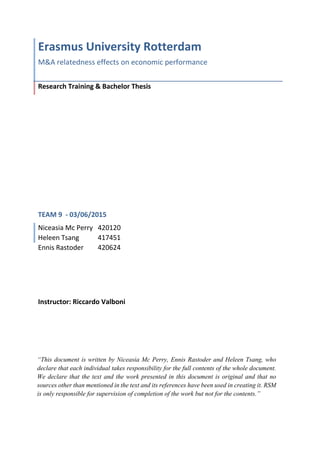 Erasmus University Rotterdam
M&A relatedness effects on economic performance
Research Training & Bachelor Thesis
TEAM 9 - 03/06/2015
Niceasia Mc Perry 420120
Heleen Tsang 417451
Ennis Rastoder 420624
Instructor: Riccardo Valboni
“This document is written by Niceasia Mc Perry, Ennis Rastoder and Heleen Tsang, who
declare that each individual takes responsibility for the full contents of the whole document.
We declare that the text and the work presented in this document is original and that no
sources other than mentioned in the text and its references have been used in creating it. RSM
is only responsible for supervision of completion of the work but not for the contents.”
 