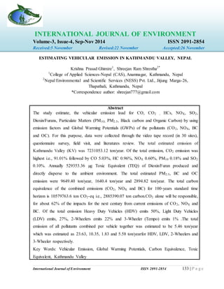 International Journal of Environment ISSN 2091-2854 133 | P a g e
INTERNATIONAL JOURNAL OF ENVIRONMENT
Volume-3, Issue-4, Sep-Nov 2014 ISSN 2091-2854
Received:5 November Revised:22 November Accepted:26 November
ESTIMATING VEHICULAR EMISSION IN KATHMANDU VALLEY, NEPAL
Krishna Prasad Ghimire1
, Shreejan Ram Shrestha2*
1
College of Applied Sciences-Nepal (CAS), Anamnagar, Kathmandu, Nepal
2
Nepal Environmental and Scientific Services (NESS) Pvt. Ltd., Jitjung Marga-26,
Thapathali, Kathmandu, Nepal
*Correspondence author: shreejan777@gmail.com
Abstract
The study estimate, the vehicular emission load for CO, CO2 , HCs, NOX, SO2,
Dioxin/Furans, Particulate Matters (PM1O, PM2.5, Black carbon and Organic Carbon) by using
emission factors and Global Warming Potentials (GWPs) of the pollutants (CO2, NOX, BC
and OC). For this purpose, data were collected through the video tape record (in 30 sites),
questionnaire survey, field visit, and literatures review. The total estimated emission of
Kathmandu Valley (KV) was 7231053.12 ton/year. Of the total emission, CO2 emission was
highest i.e., 91.01% followed by CO 5.03%, HC 0.96%, NOX 0.60%, PM10 0.18% and SO2
0.10%. Annually 529353.36 µg Toxic Equivalent (TEQ) of Dioxin/Furan produced and
directly disperse to the ambient environment. The total estimated PM2.5, BC and OC
emission were 9649.40 ton/year, 1640.4 ton/year and 2894.82 ton/year. The total carbon
equivalence of the combined emissions (CO2, NOX and BC) for 100-years standard time
horizon is 10579763.6 ton CO2-eq i.e., 2885390.07 ton carbon.CO2 alone will be responsible,
for about 62% of the impacts for the next century from current emissions of CO2, NOX and
BC. Of the total emission Heavy Duty Vehicles (HDV) emits 50%, Light Duty Vehicles
(LDV) emits, 27%, 2-Wheelers emits 22% and 3-Wheeler (Tempo) emits 1% .The total
emission of all pollutants combined per vehicle together was estimated to be 5.46 ton/year
which was estimated as 23.63, 10.35, 1.83 and 5.58 ton/yearfor HDV, LDV, 2-Wheelers and
3-Wheeler respectively.
Key Words: Vehicular Emission, Global Warming Potentials, Carbon Equivalence, Toxic
Equivalent, Kathmandu Valley
 