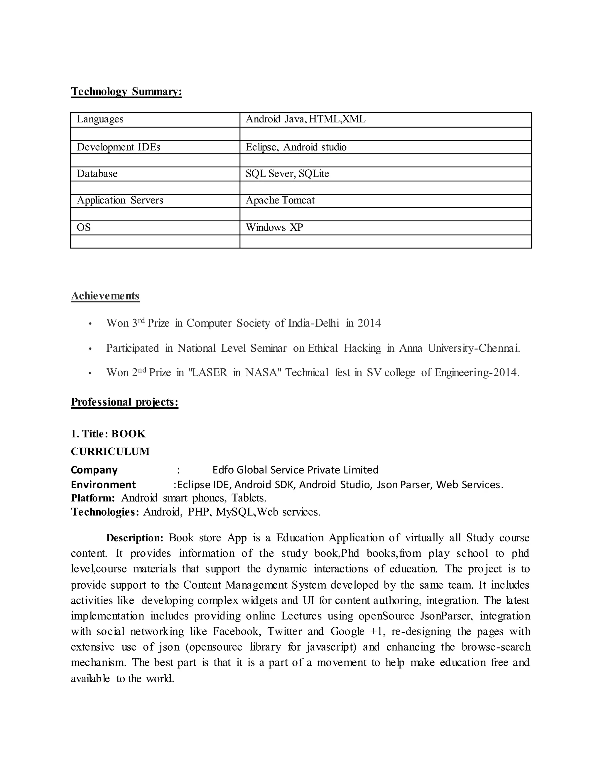 Technology Summary:
Languages Android Java,HTML,XML
Development IDEs Eclipse, Android studio
Database SQL Sever, SQLite
Application Servers Apache Tomcat
OS Windows XP
Achievements
• Won 3rd Prize in Computer Society of India-Delhi in 2014
• Participated in National Level Seminar on Ethical Hacking in Anna University-Chennai.
• Won 2nd Prize in "LASER in NASA" Technical fest in SV college of Engineering-2014.
Professional projects:
1. Title: BOOK
CURRICULUM
Company : Edfo Global Service Private Limited
Environment :Eclipse IDE, Android SDK, Android Studio, Json Parser, Web Services.
Platform: Android smart phones, Tablets.
Technologies: Android, PHP, MySQL,Web services.
Description: Book store App is a Education Application of virtually all Study course
content. It provides information of the study book,Phd books,from play school to phd
level,course materials that support the dynamic interactions of education. The project is to
provide support to the Content Management System developed by the same team. It includes
activities like developing complex widgets and UI for content authoring, integration. The latest
implementation includes providing online Lectures using openSource JsonParser, integration
with social networking like Facebook, Twitter and Google +1, re-designing the pages with
extensive use of json (opensource library for javascript) and enhancing the browse-search
mechanism. The best part is that it is a part of a movement to help make education free and
available to the world.
 