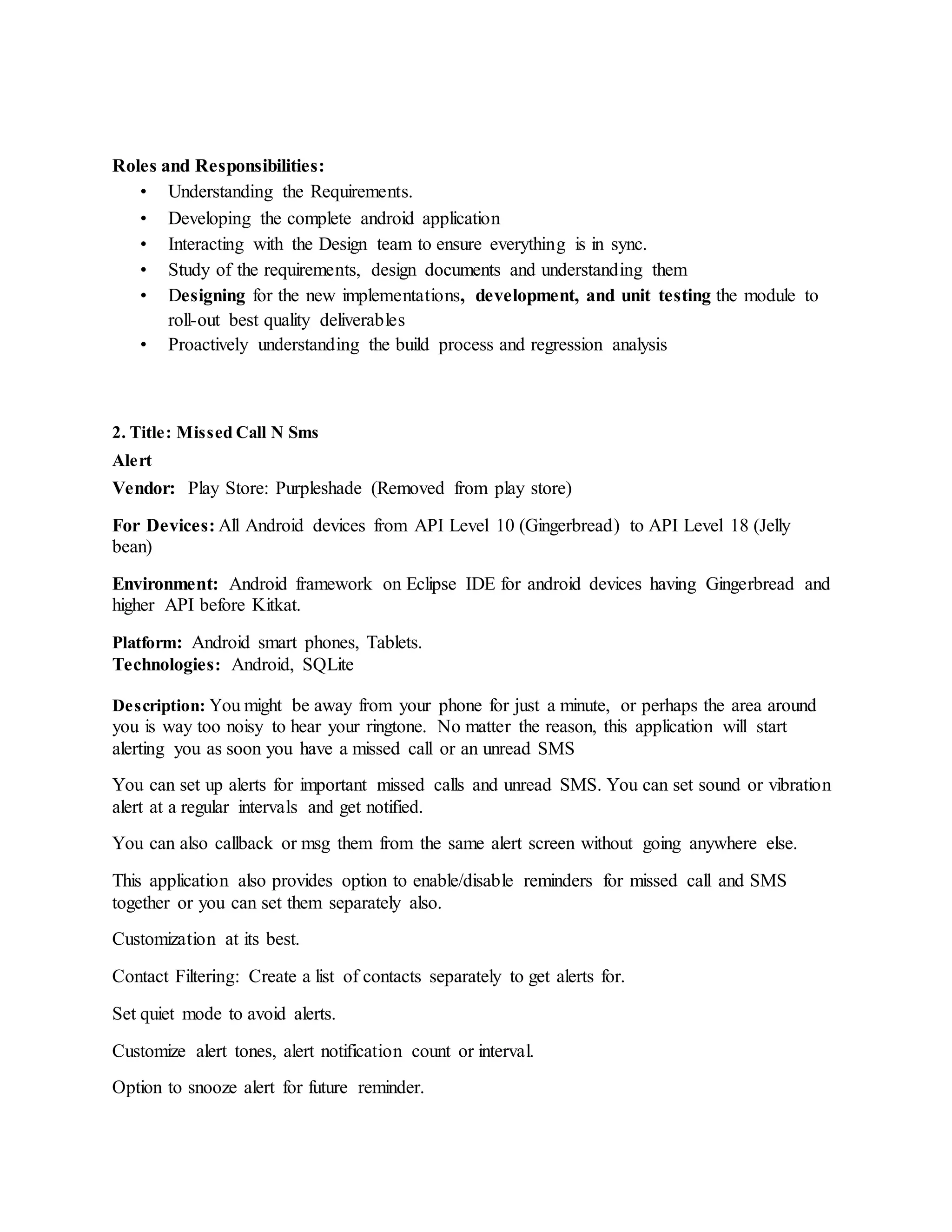 Roles and Responsibilities:
• Understanding the Requirements.
• Developing the complete android application
• Interacting with the Design team to ensure everything is in sync.
• Study of the requirements, design documents and understanding them
• Designing for the new implementations, development, and unit testing the module to
roll-out best quality deliverables
• Proactively understanding the build process and regression analysis
2. Title: Missed Call N Sms
Alert
Vendor: Play Store: Purpleshade (Removed from play store)
For Devices: All Android devices from API Level 10 (Gingerbread) to API Level 18 (Jelly
bean)
Environment: Android framework on Eclipse IDE for android devices having Gingerbread and
higher API before Kitkat.
Platform: Android smart phones, Tablets.
Technologies: Android, SQLite
Description: You might be away from your phone for just a minute, or perhaps the area around
you is way too noisy to hear your ringtone. No matter the reason, this application will start
alerting you as soon you have a missed call or an unread SMS
You can set up alerts for important missed calls and unread SMS. You can set sound or vibration
alert at a regular intervals and get notified.
You can also callback or msg them from the same alert screen without going anywhere else.
This application also provides option to enable/disable reminders for missed call and SMS
together or you can set them separately also.
Customization at its best.
Contact Filtering: Create a list of contacts separately to get alerts for.
Set quiet mode to avoid alerts.
Customize alert tones, alert notification count or interval.
Option to snooze alert for future reminder.
 