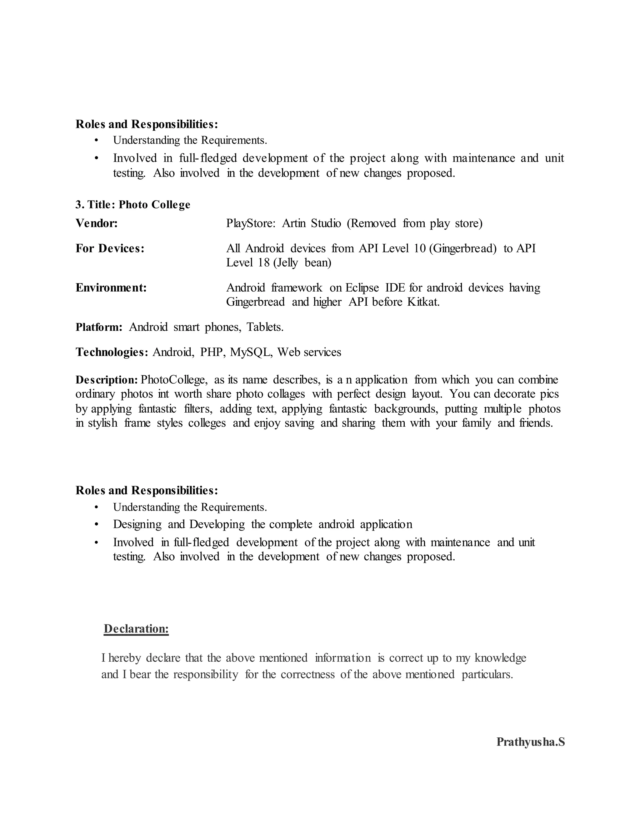 Roles and Responsibilities:
• Understanding the Requirements.
• Involved in full-fledged development of the project along with maintenance and unit
testing. Also involved in the development of new changes proposed.
3. Title: Photo College
Vendor: PlayStore: Artin Studio (Removed from play store)
For Devices: All Android devices from API Level 10 (Gingerbread) to API
Level 18 (Jelly bean)
Environment: Android framework on Eclipse IDE for android devices having
Gingerbread and higher API before Kitkat.
Platform: Android smart phones, Tablets.
Technologies: Android, PHP, MySQL, Web services
Description: PhotoCollege, as its name describes, is a n application from which you can combine
ordinary photos int worth share photo collages with perfect design layout. You can decorate pics
by applying fantastic filters, adding text, applying fantastic backgrounds, putting multiple photos
in stylish frame styles colleges and enjoy saving and sharing them with your family and friends.
Roles and Responsibilities:
• Understanding the Requirements.
• Designing and Developing the complete android application
• Involved in full-fledged development of the project along with maintenance and unit
testing. Also involved in the development of new changes proposed.
Declaration:
I hereby declare that the above mentioned information is correct up to my knowledge
and I bear the responsibility for the correctness of the above mentioned particulars.
Prathyusha.S
 