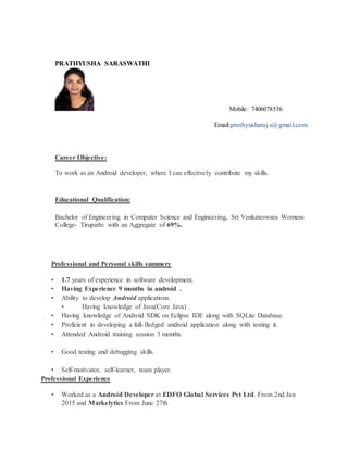 PRATHYUSHA SARASWATHI
Mobile: 7406078536
Email:prathyusharaj.s@gmail.com
Career Objective:
To work as an Android developer, where I can effectively contribute my skills.
Educational Qualification:
Bachelor of Engineering in Computer Science and Engineering, Sri Venkateswara Womens
College- Tirupathi with an Aggregate of 69%.
Professional and Personal skills summery
• 1.7 years of experience in software development.
• Having Experience 9 months in android .
• Ability to develop Android applications.
• Having knowledge of Java(Core Java) .
• Having knowledge of Android SDK on Eclipse IDE along with SQLite Database.
• Proficient in developing a full-fledged android application along with testing it.
• Attended Android training session 3 months.
• Good testing and debugging skills.
• Self-motivator, self-learner, team player.
Professional Experience
• Worked as a Android Developer at EDFO Global Services Pvt Ltd. From 2nd Jan
2015 and Markelytics From June 27th
 