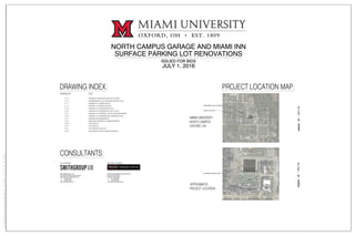 NORTH CAMPUS GARAGE AND MIAMI INN
SURFACE PARKING LOT RENOVATIONS
ISSUED FOR BIDS
JULY 1, 2016
DRAWING NO. TITLE
V-1.0 EXISTING CONDTIONS PLAN SITE SURVEY
C-1.0 STORMWATER POLLUTION PREVENTION PLAN
C-1.1 PARKING LOT SWPPP NOTES
C-1.2 PARKING LOT SWPPP DETAILS
C-2.0 PARKING LOT DEMOLITION PLAN
C-3.0 PARKING LOT MATERIALS LAYOUT PLAN
C-3.1 PARKING LOT MATERIAL LAYOUT ENLARGEMENTS
C-4.0 PARKING LOT GRADING AND DRAINAGE PLAN
C-4.1 GRADING ENLARGEMENTS
C-5.0 MIAMI INN PARKING LOT IMPROVEMENTS
C-6.0 SITE DETAILS
C-6.1 SITE DETAILS
E-1.0 ELECTRICAL SITE PLAN
E-2.0 ELECTRICAL DETAILS AND SCHEDULES
DRAWING INDEX: PROJECT LOCATION MAP:
MIAMI UNIVERSITY
NORTH CAMPUS
OXFORD, OH
N
PROJECT LOCATION
APPROXIMATE LIMIT OF CAMPUS
ENGINEERING
BUILDING
N
APPROXIMATE
PROJECT LOCATION
APPROXIMATE PROJECT AREA
CONSULTANTS:
SMITHGROUPJJR, INC.
201 DEPOT STREET, 2ND FLOOR
ANN ARBOR, MICHIGAN 48104
T. 734.662.4457
F. 734.662.7520
www.smithgroupjjr.com
CIVIL ENGINEER
PRATER ENGINEERING ASSOCIATES
6130 WILCOX ROAD
DUBLIN, OHIO 43016
T. 614.766.4896
F. 614.766.2354
www.praterengineering.com
ELECTRICAL ENGINEER
PEARSON
HALL
PSYCHOLOGY
BU8ILDING
BENTON
HALL
NORTH CAMPUS
GARAGE
MCKIE FIELD
AT
HAYDEN PARK
SWING
HALL
UNIVERSITY ARCHIVES
AND
WITHROW COURT
 