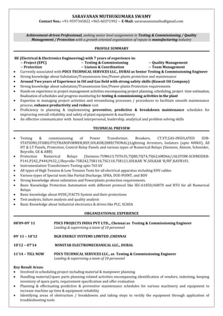 SARAVANAN MUTHUKUMARA SWAMY
Contact Nos.: +91-9597345822 +965-60371992 ~ E-Mail: saravanannmuthu@gmail.com
Achievement-driven Professional, seeking senior level assignments in Testing & Commissioning / Quality
Management / Protection with a growth oriented organization of repute in manufacturing industry
PROFILE SUMMARY
BE (Electrical & Electronics Engineering) with 7 years of experience in:
~ Project (EPC) ~ Testing & Commissioning ~ Quality Management
~ Protection ~ Liaison & Coordination ~ Team Management
• Currently associated with PDCS TECHNICAL SERVICES LLC., DUBAI as Senior Testing & Commissioning Engineer
• Strong knowledge about Substation/Transmission line/Power plants protection and maintenance
• Around Two years of Experience in Oil and Gas field with strong safety skills (Kuwait Oil Company)
• Strong knowledge about substation/Transmission line/Power plants Protection requirements
• Hands-on experience in project management activities encompassing project planning, scheduling, project time estimation,
finalization of schedules and progress monitoring for testing & commissioning activities in the plant
• Expertise in managing project activities and streamlining processes / procedures to facilitate smooth maintenance
process, enhance productivity and reduce cost
• Proficiency in planning & implementing preventive, predictive & breakdown maintenance schedules for
improving overall reliability and safety of plant equipment & machinery
• An effective communicator with honed interpersonal, leadership, analytical and problem solving skills
TECHNICAL PREVIEW
• Testing & commissioning of Power Transformer, Breakers, CT,VT,GAS-INSULATED SUB-
STATIONS,STABILITY(TRANSFORMER,REF,SOLKOR,DIRECTIONAL),Lightning Arrestors, Isolators (upto 400kV), All
HT & LT Panels, Protection, Control Relay Panels and various types of Numerical Relays (Siemens, Alstom, Schneider,
Reyrolle, GE & ABB)
• Protection Numerical Relays (Siemens-7UM613.7UT635,7SJ80,7SJ74,7SJ62,6MD66//ALSTOM-SCHNEIDER-
P141,P242,,P444,P632,//Reyrolle-7SR242,7SR110,7SG110,7SR121,SOLKAR ‘N’,SOLKAR ‘R/RF’,KAVR101.
• Instrumentation Transformers Testing upto 765 kV
• All types of High Tension & Low Tension Tests for all electrical apparatus including EHV cables
• Various types of Special tests like Partial Discharge, SFRA, DUE-POINT, and BDV
• Strong knowledge about substation and Powerplants protection requirements.
• Basic Knowledge Protection Automation with different protocol like IEC-61850/60870 and RTU for all Numerical
Relays
• Basic knowledge about HVDC/FACTS System and their protections
• Test analysis, failure analysis and quality analysis
• Basic Knowledge about Industrial electronics & drives like PLC, SCADA
ORGANIZATIONAL EXPERIENCE
08’09-09’ 11 PDCS PROJECTS INDIA PVT LTD.,, Chennai as Testing & Commissioning Engineer
Leading & supervising a team of 10 personnel
09’ 11 – 10’12 BGR ENERGY SYSTEMS LIMITED ,CHENNAI
10’12 – 07’14 WINSTAR ELECTROMECHANICAL LLC., DUBAI.
11’14 – TILL NOW PDCS TECHNICAL SERVICES LLC., as Testing & Commissioning Engineer
Leading & supervising a team of 10 personnel
Key Result Areas:
• Involved in scheduling project including material & manpower planning
• Handling material/spare parts planning related activities encompassing identification of vendors, indenting, keeping
inventory of spare parts, requirement specification and offer evaluation
• Planning & effectuating predictive & preventive maintenance schedules for various machinery and equipment to
increase machine up time & equipment reliability
• Identifying areas of obstruction / breakdowns and taking steps to rectify the equipment through application of
troubleshooting tools
 