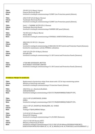 Title: 220 KV S/S (2-Bays), Gujarat
Client: Gujarat Electricity Board
Role: Involved in testing & commissioning of 220KV Line Protection panels (Alstom).
Title: 220/15 KV S/S (2-Bays), Chennai
Client: Tamilnadu Electricity Board
Role: Involved in testing & commissioning of 220KV Line Protection panels (Alstom).
Title: Unit-2 1*600MW, NCTPS STG-2 Chennai
Client: Tamilnadu Electricity Board
Role: Involved in testing & commissioning of 600MW GRP panel (Alstom).
Title: 765 KV S/S (14-Bays), Meerat
Client: PGCIL INDIA
Role: Involved in testing & commissioning of OVERALL SUBSTATION (Siemens).
Title: 400/220/132 KV S/S , Haryana
Client: HVPNL
Role: Involved in testing & commissioning of 400/220/132 KV Control and Protection Panels (Siemens).
Involved in maintenance activity OVERALL substation.
Title: 11kV S/S (29+20+10 Bays), Chennai
Client: IGCAAR-GSO
Role: Involved in testing & commissioning of 11 KV Control and Protection Panels (Siemens).
Title: 1*500 MW EXTENSION ,METTUR
Client: BGR ENERGY SYSSTEMS LIMITED
Role: Involved in testing & commissioning of 11 KV Control and Protection Panels (Siemens).
OVERSEAS PROJECTS HANDLED:
Title: Replacement of protection relays from steam units 132 kv bays monitoring system
Client: Ministry of electricity and water
Role: Involved in testing & commissioning of Protection Panels (Alstom).
Title: 220/33 kv s/s ,Ghantoot,Abudhabi.
Client: ADDC&TRANSCO
Role: Involved in testing & commissioning of GIS CT,T,TRANSFORMER,STABILITY ETC..
Title: 132/11 KV S/S,DRYDOCKS ,DUBAI
Client: DEWA
Role: Involved in testing & commissioning of GIS CT,T,TRANSFORMER,STABILITY ETC..
Title: 132/11 KV S/S ,DHANYA,E-MAAR,JEBEL ALI -DUBAI
Client: DEWA
Role: Testing of 7SJ645,6MD663 Relays.
Title: 11/0.45 kV S/S-Kuwait, KOC
Client: Kuwait Oil Company
Role: Involved in testing & commissioning of 11/0.45kV (Siemens).
Title: 132/11.5 kV GIS-Kuwait, KSCC
Client: Ministry of Electricity & Water
Role: Involved in testing & commissioning of 132/11.5kV S/S (Al-Ahleiya/HYUNDAI/ILJIN/NCC).
SUBSTATION INVOLVED-SBAH 2D, 1C, 4F, 3J, MESSILLA 4H, 4I, FUNITEES J and SULEBIKHAT I, J
 