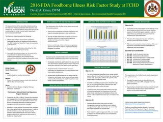 2016 FDA Foodborne Illness Risk Factor Study at FCHD
David A. Crum, DVM
Fairfax County Health Department (FCHD) – David Lawrence, Environmental Health Specialist III
INTRODUCTION
BACKGROUND
For	
  every	
  one	
  unit	
  
change	
  in	
  the	
  
standard	
  deviation	
  of	
  
life	
  purpose	
  and	
  
satisfaction,	
  there	
  will	
  
be	
  a	
  positive	
  0.486	
  
unit	
  change	
  in	
  the	
  
quality	
  of	
  life	
  in	
  the	
  
past	
  month	
  when	
  
controlling	
  for	
  the	
  
standard	
   REFERENCES
WORK	
  SUMMARY
CRITICAL	
  REFLECTION
The	
  responsibilities	
  of	
  the	
  internship	
  entailed	
  assisting	
  
the	
  FDA	
  Grant	
  Project	
  Coordinator	
  with	
  data	
  entry	
  and	
  
analytics	
  for	
  the	
  2016	
  Foodborne	
  Illness	
  Risk	
  Factor	
  Study	
  
conducted	
  by	
  the	
  Fairfax	
  County	
  Health	
  Department	
  
Environmental	
  Health	
  Staff.	
  	
  
The	
  Practicum	
  Objectives	
  were	
  the	
  following:
1. Obtain	
  data	
  analytics	
  of	
  restaurant	
  compliance	
  
regarding	
  risk	
  factors	
  for	
  foodborne	
  illness	
  based	
  on	
  
the	
  2016	
  Foodborne	
  Illness	
  Risk	
  Factor	
  Survey	
  Update	
  
Collection	
  Form.
2. Assist	
  with	
  entering	
  the	
  data	
  collected	
  by	
  the	
  2016	
  
Foodborne	
  Illness	
  Risk	
  Factor	
  Survey.
3. Assist	
  with	
  formulating	
  a	
  report	
  on	
  the	
  trends	
  of	
  the	
  
occurrence	
  of	
  risk	
  factors	
  in	
  food	
  service	
  
establishments	
  based	
  on	
  the	
  compiled	
  results	
  
collected	
  from	
  the	
  2016	
  Foodborne	
  Illness	
  Risk	
  Factor	
  
Survey.
Fairfax	
  County	
  
Health	
  Department
Vision:	
  
• Healthy	
  People	
  in	
  Healthy	
  Communities
Mission:	
  	
  
• Protect,	
  Promote	
  and	
  Improve	
  Health	
  and	
  Quality	
  of	
  
Life	
  for	
  All	
  in	
  Our	
  Community
Values:
• Customer	
  Service,	
  Respect,	
  Integrity,	
  Making	
  a	
  	
  	
  	
  	
  	
  
Difference,	
  Excellence
The	
  Voluntary	
  National	
  Retail	
  Food	
  Regulatory	
  
Program	
  Standards	
  
• Created	
  by	
  the	
  FDA	
  in	
  1996	
  to	
  “oversee	
  the	
  operation	
  
and	
  management	
  of	
  a	
  retail	
  food	
  regulatory	
  program	
  
and	
  focus	
  on	
  the	
  reduction	
  of	
  foodborne	
  illness	
  risk	
  
factors	
  through	
  the	
  application	
  of	
  effective	
  active	
  
managerial	
  control	
  intervention	
  strategies”.	
  	
  
• Standard	
  9	
  entails	
  program	
  assessment	
  and	
  mandates	
  
that	
  a	
  Risk	
  Factor	
  Study	
  be	
  conducted	
  every	
  5	
  years	
  to	
  
identify	
  risk	
  factors	
  areas	
  that	
  “require	
  priority	
  
attention	
  and	
  evaluate	
  trends	
  over	
  time	
  to	
  assess	
  
progress	
  towards	
  the	
  reduction	
  the	
  occurrence	
  of	
  
foodborne	
  illness	
  factors”.	
  
The	
  information	
  from	
  the	
  Risk	
  Factor	
  Study	
  can	
  be	
  used	
  
for	
  several	
  purposes.	
  	
  
• Helps	
  local	
  municipalities	
  to	
  identify	
  risk	
  factors	
  that	
  
require	
  immediate	
  attention	
  in	
  their	
  jurisdiction.
• Provide	
  valuable	
  information	
  in	
  regards	
  to	
  resource	
  
allocation	
  and	
  lead	
  to	
  improvements	
  regarding	
  
foodborne	
  illness	
  prevention	
  program	
  
implementation.	
  	
  
• Enhance	
  uniformity	
  within	
  and	
  between	
  regulatory	
  
agencies	
  and	
  improve	
  industry	
  and	
  food	
  protection	
  
programs	
  as	
  a	
  whole.
All	
  project	
  goals	
  and	
  deliverables	
  were	
  presented	
  within	
  
the	
  timeframe	
  established	
  at	
  the	
  start	
  of	
  the	
  internship.	
  	
  
• Developed,	
  maintained,	
  and	
  finalized	
  the	
  data	
  set	
  that	
  
was	
  obtained	
  from	
  2016	
  Foodborne	
  Illness	
  Risk	
  Factor	
  
Study	
  data	
  collected	
  in	
  the	
  field	
  by	
  health	
  specialists.
• Analyzed	
  trends	
  and	
  obtained	
  the	
  necessary	
  
information	
  for	
  modification	
  of	
  current	
  practices	
  and	
  
future	
  policy	
  development.	
  
• Assisted	
  with	
  the	
  formulation	
  of	
  the	
  report	
  that	
  will	
  
convey	
  this	
  information	
  to	
  the	
  senior	
  staff	
  and	
  policy	
  
makers	
  at	
  the	
  Fairfax	
  County	
  Health	
  Department	
  and	
  
Fairfax	
  County	
  Government.	
  
2016	
  RISK	
  FACTOR	
  STUDY	
  RESULTS
2005-­‐2016	
  RISK	
  FACTOR	
  STUDY	
  TRENDS
Objective	
  #3:
• Formulation	
  of	
  the	
  report	
  based	
  on	
  the	
  findings	
  of	
  The	
  
2016	
  Foodborne	
  Illness	
  Risk	
  Factor	
  Study	
  required	
  
aspects	
  of	
  critical	
  thinking	
  and	
  analysis	
  in	
  order	
  to	
  
make	
  inferences	
  and	
  draw	
  conclusions	
  from	
  the	
  
qualitative	
  and	
  quantitative	
  data.	
  
• Principles	
  of	
  strategic	
  planning	
  were	
  utilized	
  to	
  
develop	
  community	
  based	
  initiatives.	
  
• Effective	
  communication	
  and	
  presentation	
  skills	
  were	
  
required	
  to	
  convey	
  the	
  necessary	
  information	
  to	
  
stakeholder	
  and	
  policymakers.	
  
RELEVANT	
  GCH	
  COUREWORK
• GCH	
  600:	
   Health	
  Promotion	
  Methods
• GCH	
  601:	
   Introduction	
  to	
  Biostatistics	
  
• GCH	
  691:	
   Project	
  Management	
  in	
  Public	
  Health	
  
• GCH	
  712:	
  	
  Introduction	
  to	
  Epidemiology
• GCH	
  762:	
   Environmental	
  Epidemiology
• GCH	
  804:	
   Advanced	
  Quantitative	
  Data	
  Analysis	
  
Methods	
  for	
  Health	
  Care	
  Research	
  I
This	
  experience	
  at	
  the	
  Fairfax	
  County	
  Health	
  Department	
  
was	
  a	
  great	
  success.	
  
• Provided	
  the	
  opportunity	
  to	
  utilize	
  the	
  skill	
  sets	
  
acquired	
  in	
  pursuit	
  of	
  a MPH	
  and	
  apply	
  them	
  in	
  a	
  
practical	
  situation.	
  
• Opportunity	
  to	
  network	
  and	
  develop	
  contacts	
  that	
  will	
  
assist	
  with	
  the	
  transition	
  from	
  clinical	
  veterinary	
  
practice	
  to	
  the	
  public	
  health	
  field.
Fairfax	
  County	
  Health	
  Department	
  Website.	
  
http://www.fairfaxcounty.gov/hd/.	
  
Food	
  and	
  Drug	
  Administration	
  Website.	
   Voluntary	
  
National	
  Retail	
  Food	
  Regulatory	
  Program	
  Standards.	
  
http://www.fda.gov/Food/GuidanceRegulation/RetailFoo
dProtection/ProgramStandards/ucm245409.htm.	
  
CRITICAL	
  REFLECTION
WHY	
  CONDUCT	
  THE	
  RISK	
  FACTOR	
  STUDY?
CONCLUSIONS
Objective	
  #1:	
  
• The	
  2016	
  Foodborne	
  Illness	
  Risk	
  Factor	
  Study	
  utilized	
  
aspects	
  of	
  public	
  health	
  administration	
  by	
  employing	
  a	
  
county	
  wide	
  approach	
  to	
  address	
  the	
  specific	
  public	
  
health	
  issue	
  of	
  foodborne	
  illness.	
  
• Scientific	
  knowledge	
  principles	
  were	
  utilized	
  through	
  
the	
  use	
  of	
  a	
  standardized	
  data	
  collection	
  form	
  and	
  
highly	
  trained	
  staff	
  to	
  collect	
  the	
  data.	
  
• Communication	
  of	
  a	
  shared	
  public	
  health	
  vision	
  was	
  
achieved	
  by	
  explaining	
  the	
  importance	
  of	
  the	
  Risk	
  
Factor	
  Study	
  and	
  reduction	
  of	
  foodborne	
  illness	
  risk	
  
factors	
  to	
  the	
  establishments	
  that	
  were	
  included	
  in	
  the	
  
survey.	
  
Objective	
  #2:	
  
• Database	
  development,	
  data	
  entry	
  and	
  data	
  
management	
  required	
  the	
  effective	
  use	
  of	
  project	
  
management	
  principles	
  and	
  practices	
  to	
  ensure	
  that	
  
the	
  project	
  remained	
  on	
  task	
  and	
  time.	
  
• Team	
  leadership	
  and	
  management	
  skills	
  were	
  needed	
  
to	
  address	
  the	
  multidisciplinary	
  issue	
  of	
  foodborne	
  
illness	
  prevention.
 