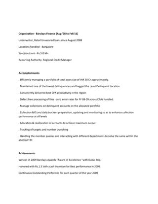 Organization - Barclays Finance (Aug '08 to Feb'11) 
Underwriter, Retail Unsecured loans since August 2008 
Locations handled - Bangalore 
Sanction Limit - Rs 5.0 Mn 
Reporting Authority- Regional Credit Manager 
Accomplishments 
. Efficiently managing a portfolio of total asset size of INR 50 Cr approximately. 
. Maintained one of the lowest delinquencies and bagged the Least Delinquent Location. 
. Consistently delivered best CPA productivity in the region 
. Defect free processing of files - zero error rates for FY 08-09 across CPAs handled. 
. Manage collections on delinquent accounts on the allocated portfolio 
. Collection MIS and daily trackers preparation, updating and monitoring so as to enhance collection 
performance at all levels 
. Allocation & reallocation of accounts to achieve maximum output 
. Tracking of targets and number crunching 
. Handling the member queries and interacting with different departments to solve the same within the 
allotted TAT. 
Achievements 
Winner of 2009 Barclays Awards "Award of Excellence "with Dubai Trip. 
Honored with Rs.1.5 lakhs cash Incentive for Best performance in 2009. 
Continuous Outstanding Performer for each quarter of the year 2009 
 