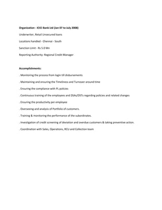Organization - ICICI Bank Ltd (Jan 07 to July 2008) 
Underwriter, Retail Unsecured loans 
Locations handled - Chennai - South 
Sanction Limit - Rs 5.0 Mn 
Reporting Authority- Regional Credit Manager 
Accomplishments: 
. Monitoring the process from login till disbursements 
. Maintaining and ensuring the Timeliness and Turnover around time 
. Ensuring the compliance with PL policies 
. Continuous training of the employees and DSAs/DSTs regarding policies and related changes 
. Ensuring the productivity per employee 
. Overseeing and analysis of Portfolio of customers. 
. Training & monitoring the performance of the subordinates. 
. Investigation of credit screening of deviation and overdue customers & taking preventive action. 
. Coordination with Sales, Operations, RCU and Collection team 
 