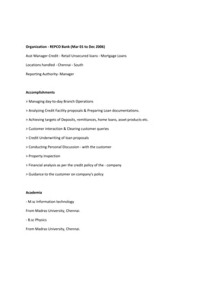 Organization - REPCO Bank (Mar 01 to Dec 2006) 
Asst Manager Credit - Retail Unsecured loans - Mortgage Loans 
Locations handled - Chennai - South 
Reporting Authority- Manager 
Accomplishments 
> Managing day-to-day Branch Operations 
> Analyzing Credit Facility proposals & Preparing Loan documentations. 
> Achieving targets of Deposits, remittances, home loans, asset products etc. 
> Customer interaction & Clearing customer queries 
> Credit Underwriting of loan proposals 
> Conducting Personal Discussion - with the customer 
> Property Inspection 
> Financial analysis as per the credit policy of the - company 
> Guidance to the customer on company's policy 
Academia 
- M.sc Information technology 
From Madras University, Chennai. 
- B.sc Physics 
From Madras University, Chennai. 
 