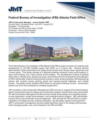 Federal Bureau of Investigation (FBI) Atlanta Field Office
JMT Construction Manager: James Zwiefel, PMP
Contract Start / Completion Date: July 2015 / August 2017
Developer: FD Stonewater
20 YR-lease and DB contract award: $102M
Contractor: Harvey Cleary Builders
Original Construction Cost: $39M
The Federal Bureau of Investigation (FBI) Atlanta Field Office project consists of a build-to-suite
development of 151,066 rentable square feet (RSF) on a 12-acre site. General Service
Administration (GSA) administers the design-build contract with 20-year lease agreement and
10-year option. This facility consists of 3 adjoined buildings including 3-story south building, 2-
story north building, and 1-story vehicle annex building. The development consists of general
office space, a fitness area, special use-areas, and vehicle annex for maintenance and operation
of FBI’s vehicle fleet. Exterior enhancements include a visitor screening facility, 620 total parking
spaces with covered canopy parking, paved and canopy-covered walkways, and outside
terrace. The facility will be certified LEED Silver by US Green Building Council. Construction
started July 2015 and scheduled to complete August 2017.
JMT provided on-site Construction Management (CM) services in support of the tenant federal
agency ensuring the tenant’s design and construction program requirements were constructed.
On-site Construction Management (CM) services include timely design and submittal reviews,
on-site observation, project documentation, and schedule forensic analysis. JMT will facilitate
furniture fit-out and coordinate move-management. JMT advised the FBI and GSA for proper
integration of multiple security, building automation, and life-safety systems and equipment.
JMT’s construction management services added significant value in the design-build process
while managing quality, cost, and schedule for the FBI and GSA.
 